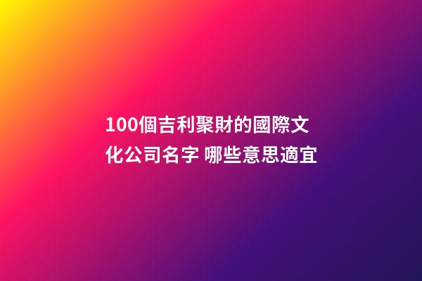 100個吉利聚財的國際文化公司名字 哪些意思適宜